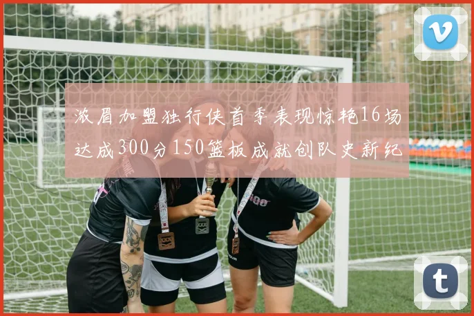 浓眉加盟独行侠首季表现惊艳16场达成300分150篮板成就创队史新纪录