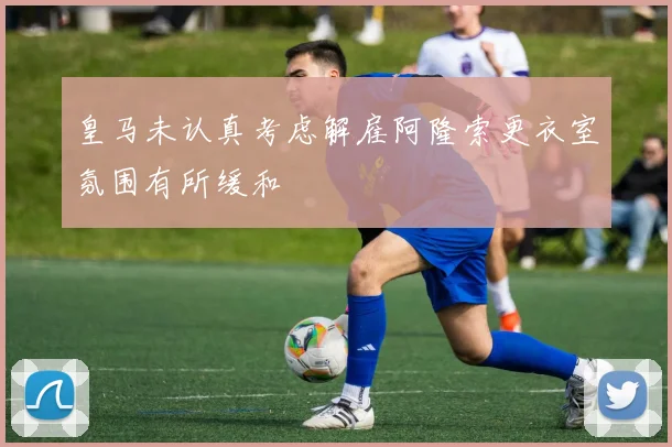 皇马未认真考虑解雇阿隆索更衣室氛围有所缓和