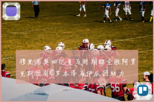 穆里尼奥回忆皇马时期称全胜阿贾克斯因有C罗本泽马伊瓜因助力