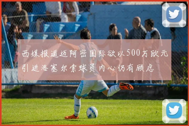 西媒报道迈阿密国际欲以500万欧元引进洛塞尔索球员内心仍有顾虑