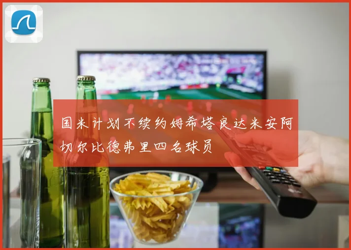 国米计划不续约姆希塔良达米安阿切尔比德弗里四名球员