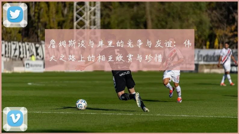 詹姆斯谈与库里的竞争与友谊：伟大之路上的相互欣赏与珍惜