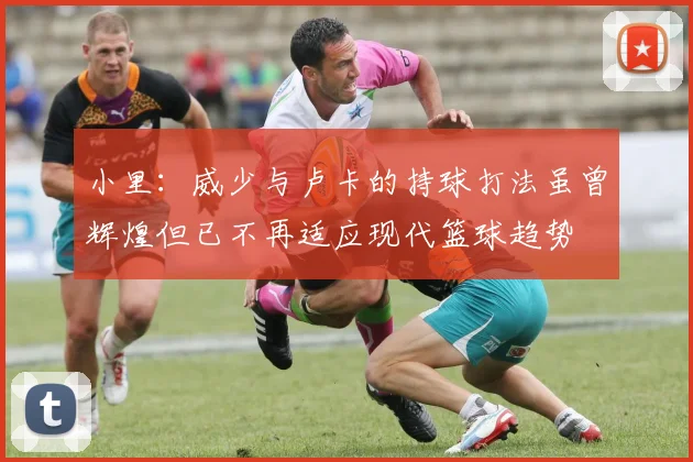 小里：威少与卢卡的持球打法虽曾辉煌但已不再适应现代篮球趋势