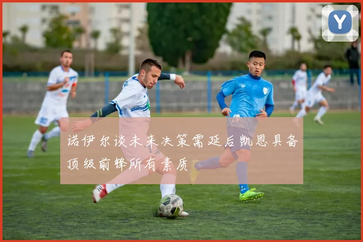 诺伊尔谈未来决策需延后凯恩具备顶级前锋所有素质