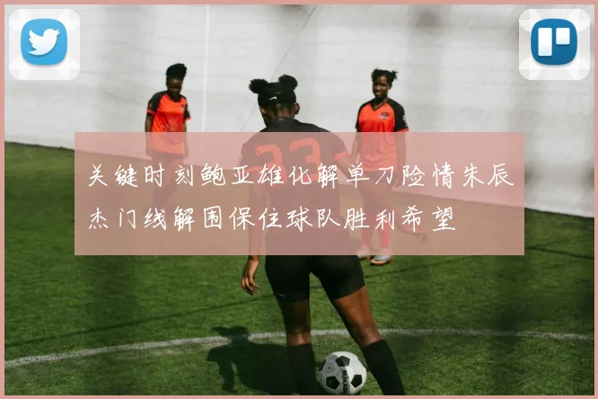 关键时刻鲍亚雄化解单刀险情朱辰杰门线解围保住球队胜利希望