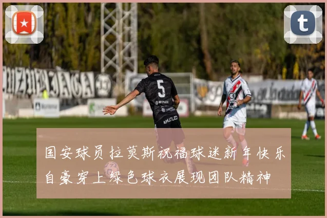 国安球员拉莫斯祝福球迷新年快乐自豪穿上绿色球衣展现团队精神