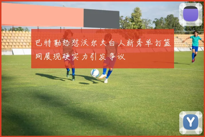 巴特勒怒怼沃尔夫白人新秀单打篮网展现硬实力引发争议