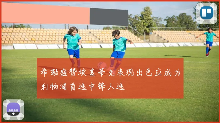 希勒盛赞埃基蒂克表现出色应成为利物浦首选中锋人选