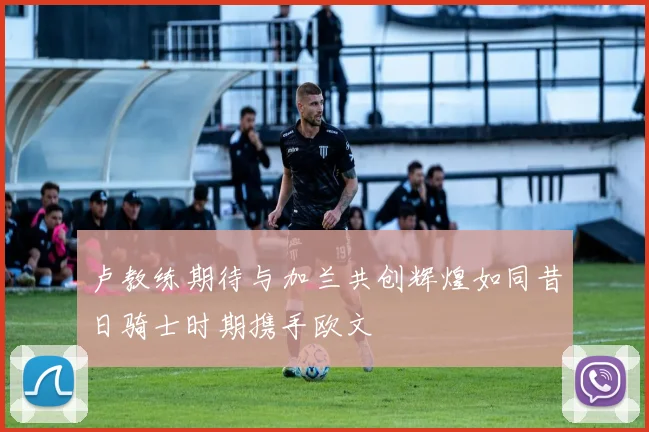 卢教练期待与加兰共创辉煌如同昔日骑士时期携手欧文