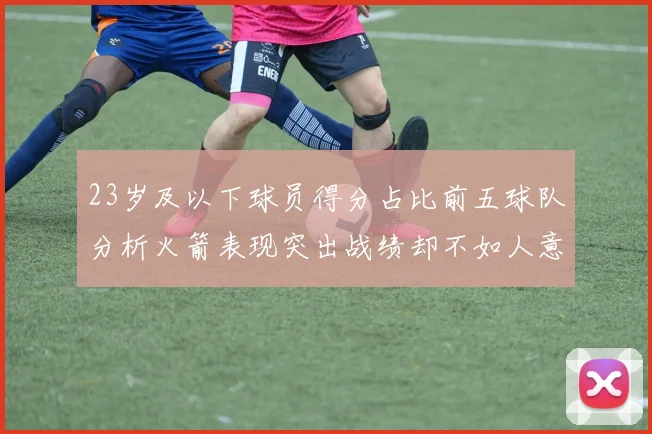 23岁及以下球员得分占比前五球队分析火箭表现突出战绩却不如人意