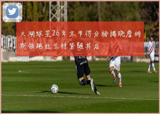 火湖球星26年末节得分榜揭晓詹姆斯领跑杜兰特紧随其后