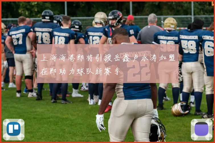 上海海港即将引援岳鑫卢永涛加盟在即助力球队新赛季