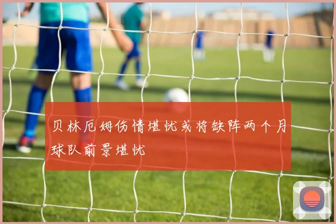 贝林厄姆伤情堪忧或将缺阵两个月球队前景堪忧