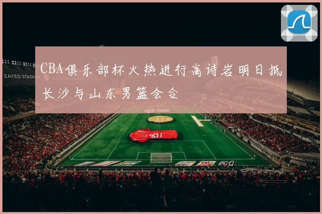 CBA俱乐部杯火热进行高诗岩明日抵长沙与山东男篮会合