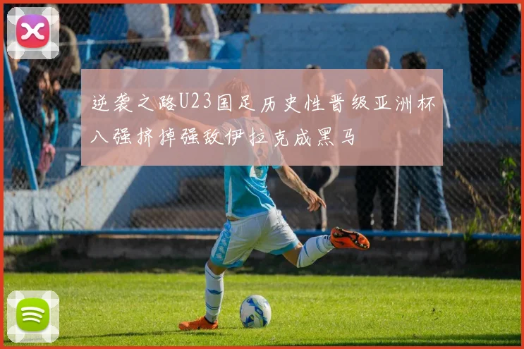 逆袭之路U23国足历史性晋级亚洲杯八强挤掉强敌伊拉克成黑马