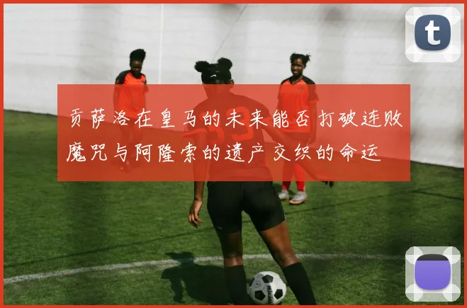贡萨洛在皇马的未来能否打破连败魔咒与阿隆索的遗产交织的命运