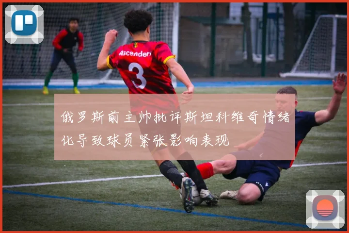 俄罗斯前主帅批评斯坦科维奇情绪化导致球员紧张影响表现