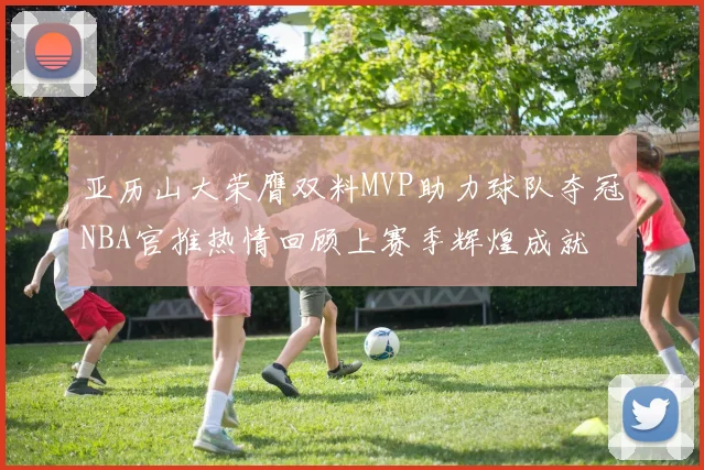亚历山大荣膺双料MVP助力球队夺冠NBA官推热情回顾上赛季辉煌成就