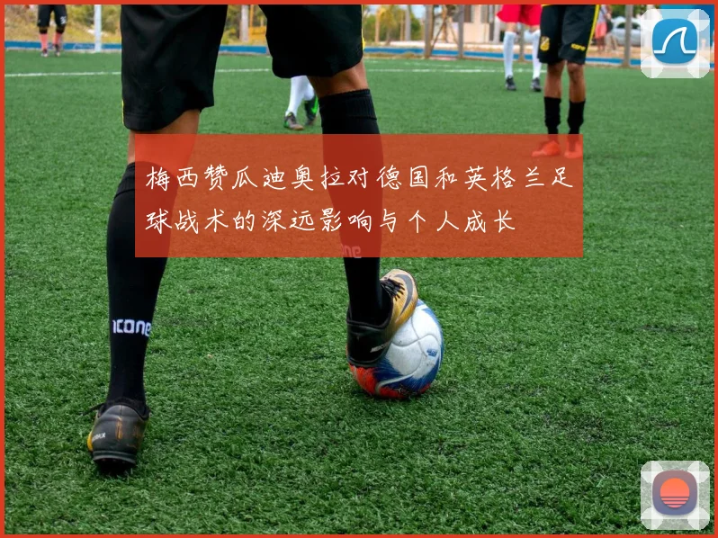 梅西赞瓜迪奥拉对德国和英格兰足球战术的深远影响与个人成长
