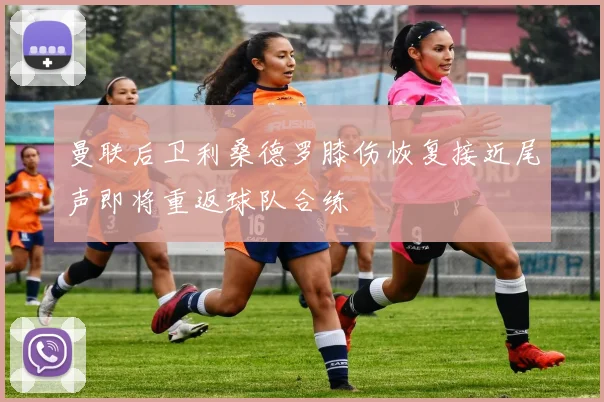 曼联后卫利桑德罗膝伤恢复接近尾声即将重返球队合练