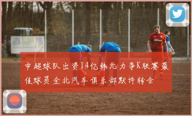 中超球队出资14亿韩元力争K联赛最佳球员全北汽车俱乐部默许转会