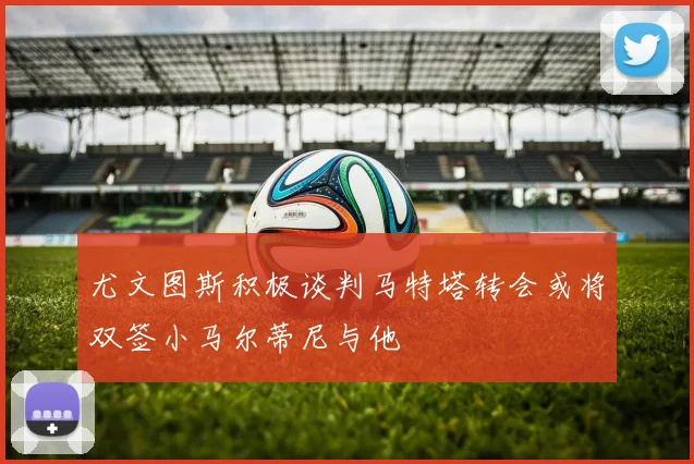 尤文图斯积极谈判马特塔转会或将双签小马尔蒂尼与他