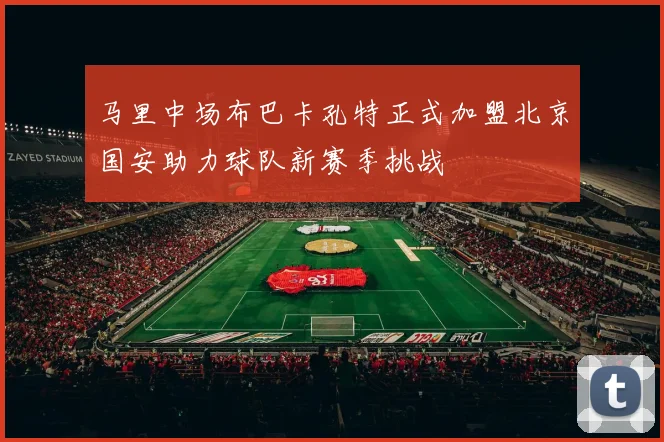 马里中场布巴卡孔特正式加盟北京国安助力球队新赛季挑战