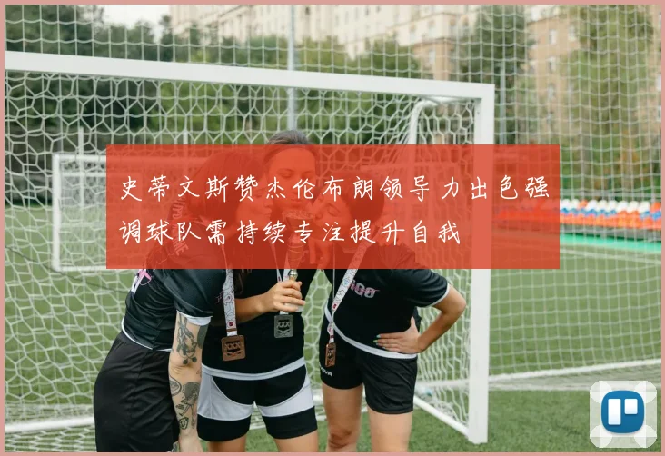 史蒂文斯赞杰伦布朗领导力出色强调球队需持续专注提升自我