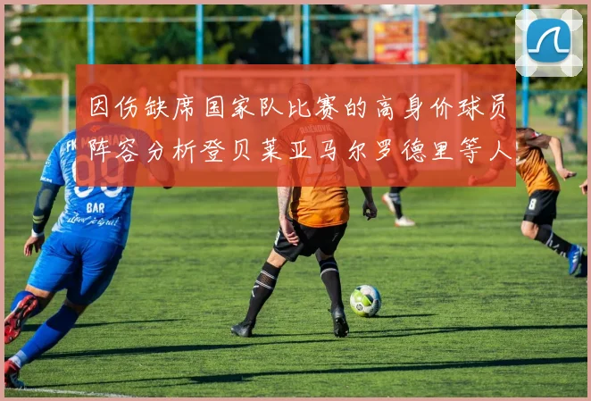 因伤缺席国家队比赛的高身价球员阵容分析登贝莱亚马尔罗德里等人入选