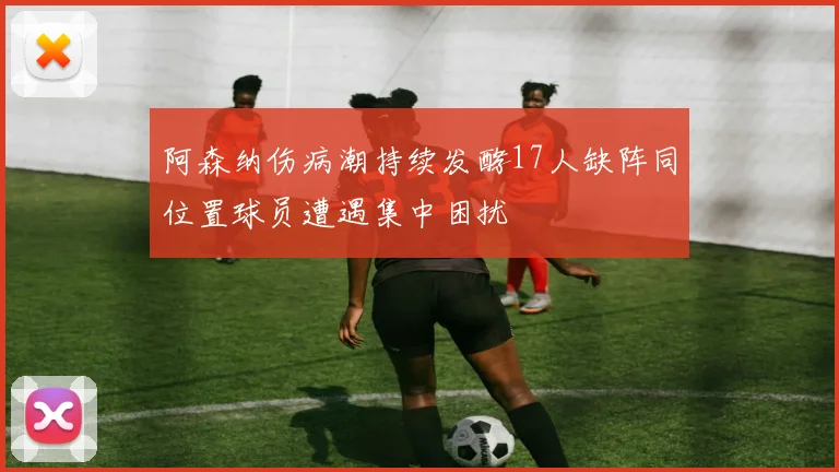 阿森纳伤病潮持续发酵17人缺阵同位置球员遭遇集中困扰