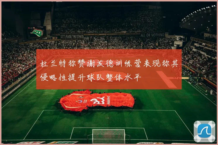 杜兰特称赞谢泼德训练营表现称其侵略性提升球队整体水平