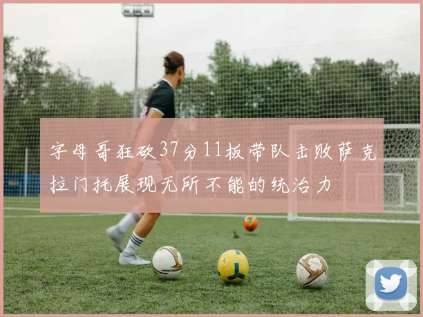 字母哥狂砍37分11板带队击败萨克拉门托展现无所不能的统治力