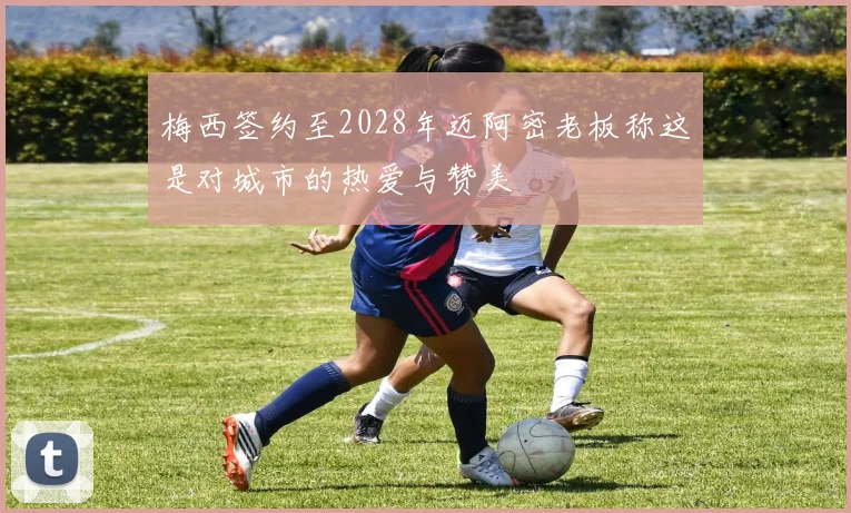 梅西签约至2028年迈阿密老板称这是对城市的热爱与赞美