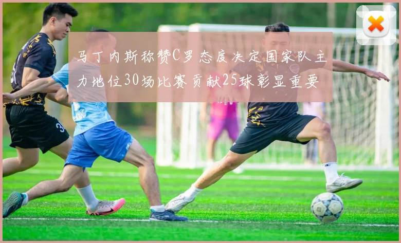 马丁内斯称赞C罗态度决定国家队主力地位30场比赛贡献25球彰显重要性