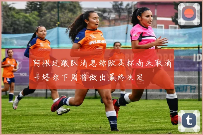 阿根廷跟队消息称欧美杯尚未取消卡塔尔下周将做出最终决定