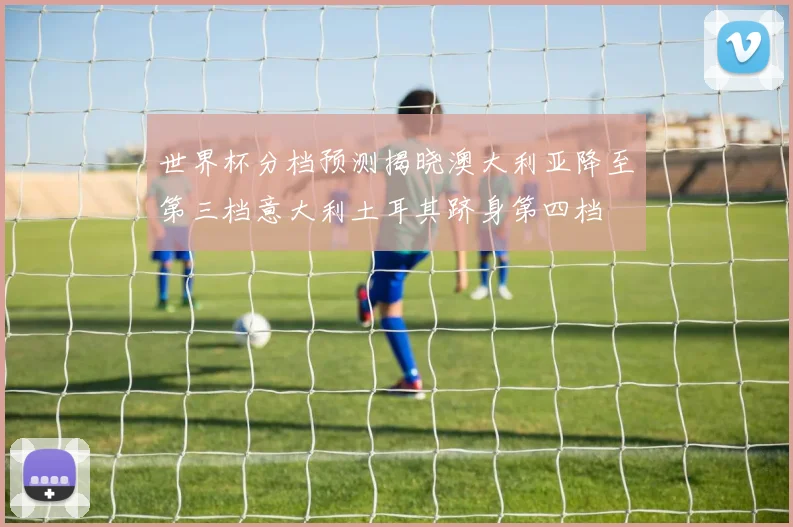 世界杯分档预测揭晓澳大利亚降至第三档意大利土耳其跻身第四档