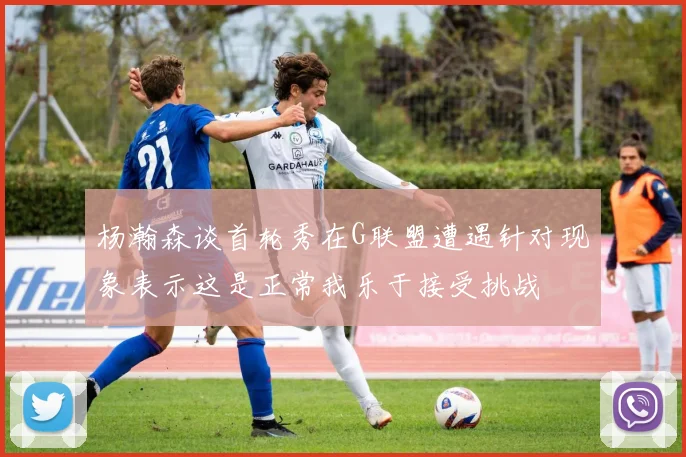 杨瀚森谈首轮秀在G联盟遭遇针对现象表示这是正常我乐于接受挑战