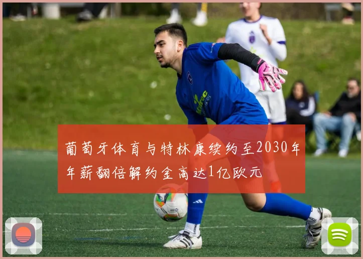 葡萄牙体育与特林康续约至2030年年薪翻倍解约金高达1亿欧元