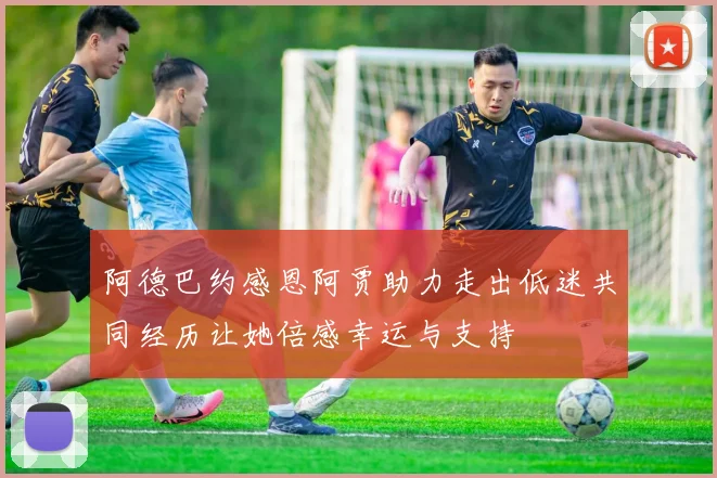 阿德巴约感恩阿贾助力走出低迷共同经历让她倍感幸运与支持