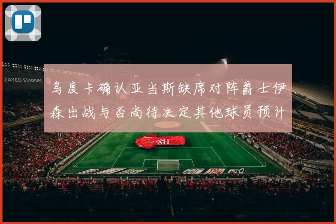 乌度卡确认亚当斯缺席对阵爵士伊森出战与否尚待决定其他球员预计均能参赛