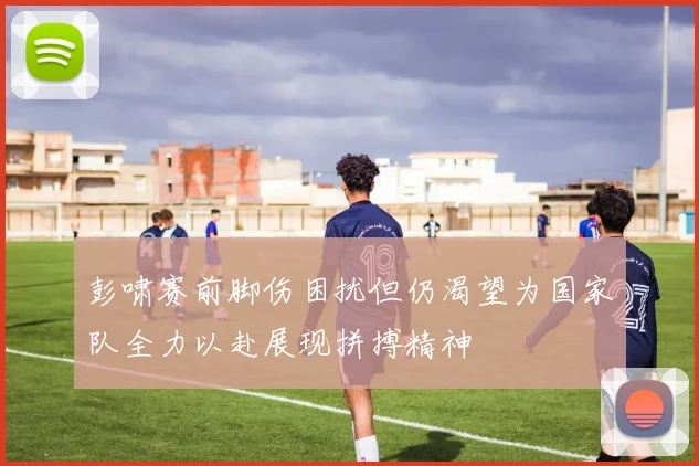 彭啸赛前脚伤困扰但仍渴望为国家队全力以赴展现拼搏精神