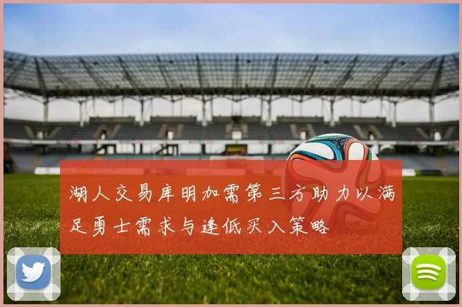 湖人交易库明加需第三方助力以满足勇士需求与逢低买入策略
