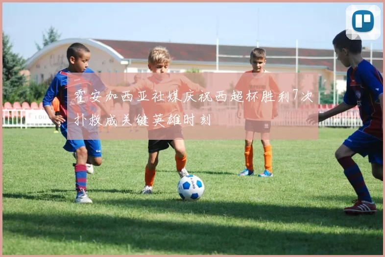 霍安加西亚社媒庆祝西超杯胜利7次扑救成关键英雄时刻